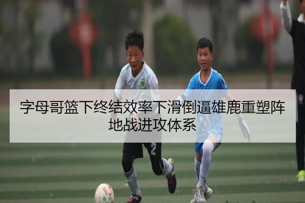 字母哥篮下终结效率下滑倒逼雄鹿重塑阵地战进攻体系